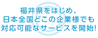福井県をはじめ、日本全国どこの企業様でも 対応可能なサービスを開始！